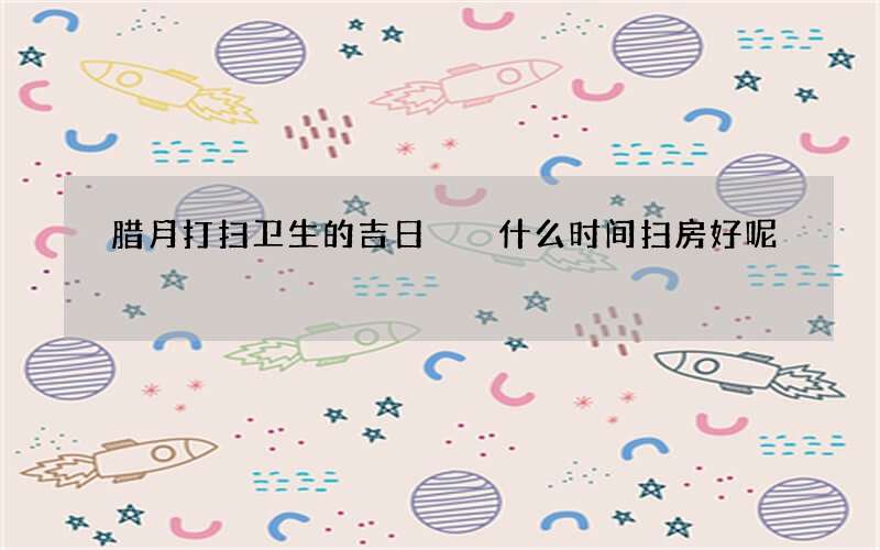 腊月打扫卫生的吉日  什么时间扫房好呢